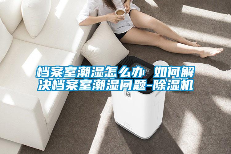 檔案室潮濕怎么辦 如何解決檔案室潮濕問(wèn)題-除濕機(jī)